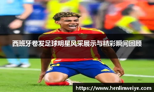 西班牙卷发足球明星风采展示与精彩瞬间回顾
